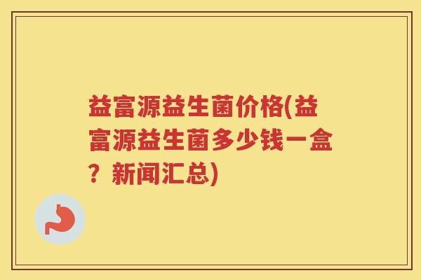 益富源益生菌价格(益富源益生菌多少钱一盒？新闻汇总)