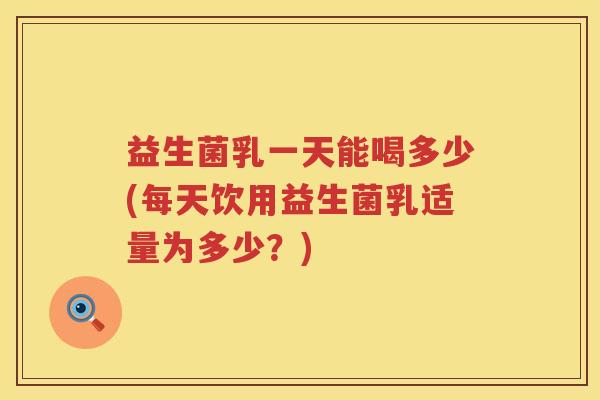 益生菌乳一天能喝多少(每天饮用益生菌乳适量为多少？)