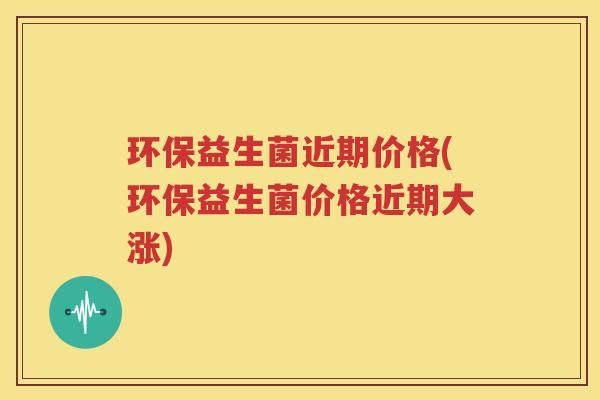 环保益生菌近期价格(环保益生菌价格近期大涨)
