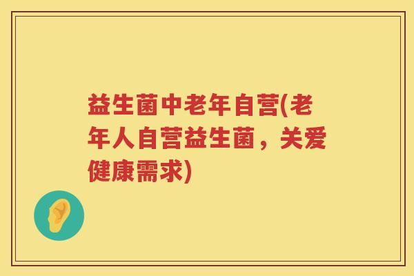 益生菌中老年自营(老年人自营益生菌，关爱健康需求)