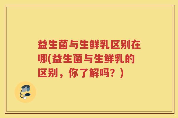 益生菌与生鲜乳区别在哪(益生菌与生鲜乳的区别，你了解吗？)