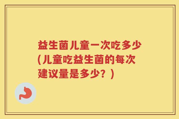 益生菌儿童一次吃多少(儿童吃益生菌的每次建议量是多少？)