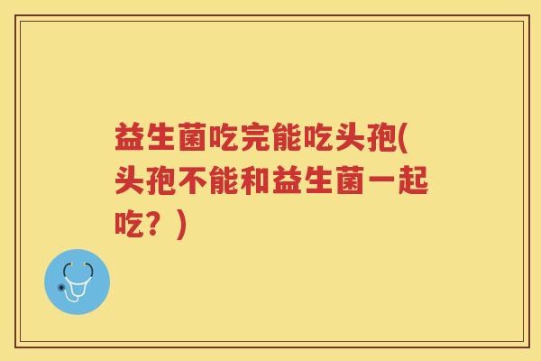 益生菌吃完能吃头孢(头孢不能和益生菌一起吃？)