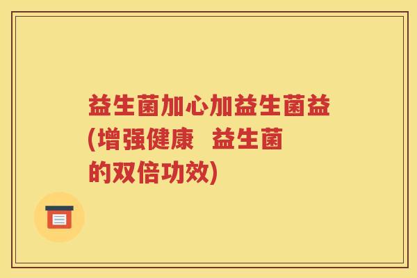 益生菌加心加益生菌益(增强健康  益生菌的双倍功效)