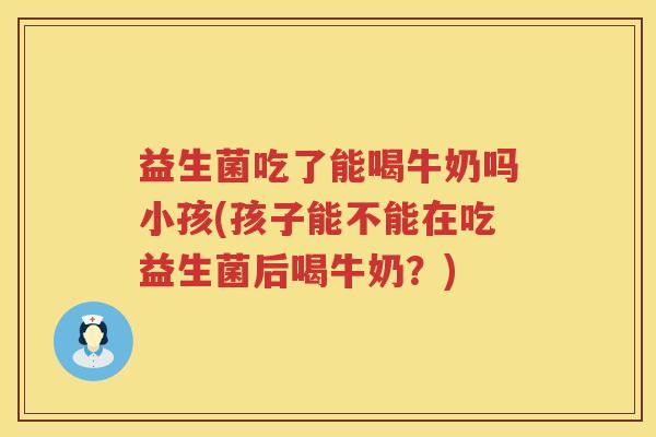 益生菌吃了能喝牛奶吗小孩(孩子能不能在吃益生菌后喝牛奶？)