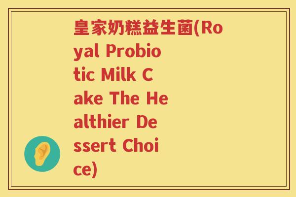 皇家奶糕益生菌(Royal Probiotic Milk Cake The Healthier Dessert Choice) 皇家奶糕益生菌(Royal Probiotic Milk Cake The Healthier Dessert Choice)