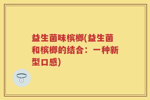 益生菌味槟榔(益生菌和槟榔的结合：一种新型口感)