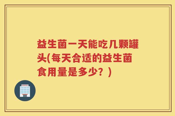 益生菌一天能吃几颗罐头(每天合适的益生菌食用量是多少？)