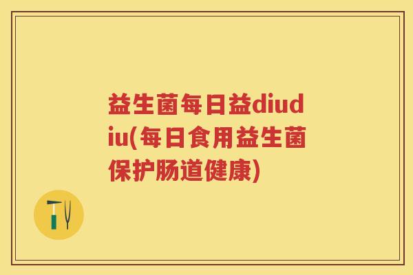 益生菌每日益diudiu(每日食用益生菌保护肠道健康)