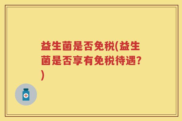 益生菌是否免税(益生菌是否享有免税待遇？)