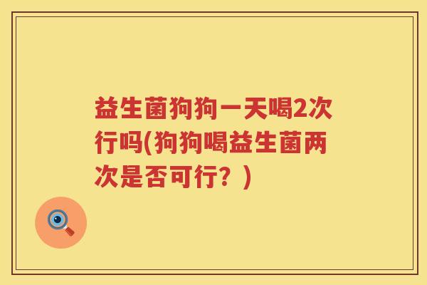 益生菌狗狗一天喝2次行吗(狗狗喝益生菌两次是否可行？)