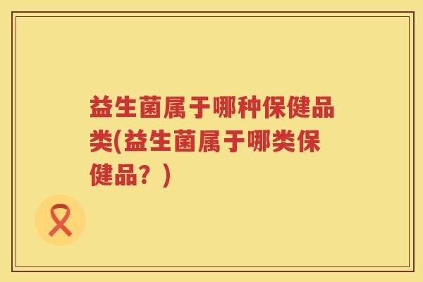 益生菌属于哪种保健品类(益生菌属于哪类保健品？)