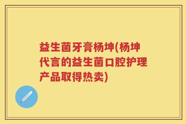 益生菌牙膏杨坤(杨坤代言的益生菌口腔护理产品取得热卖)