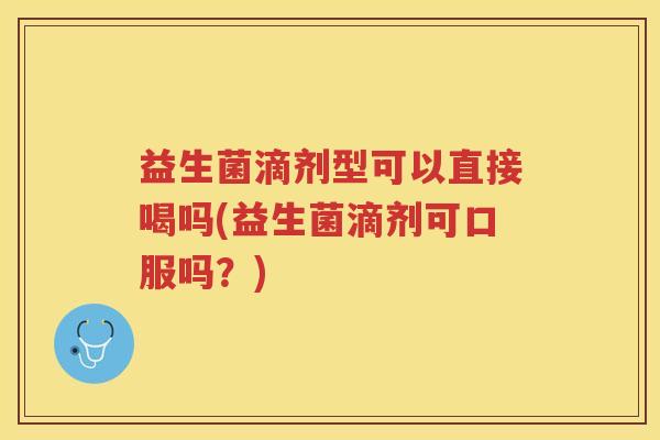 益生菌滴剂型可以直接喝吗(益生菌滴剂可口服吗？)