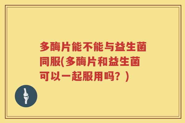 多酶片能不能与益生菌同服(多酶片和益生菌可以一起服用吗？)
