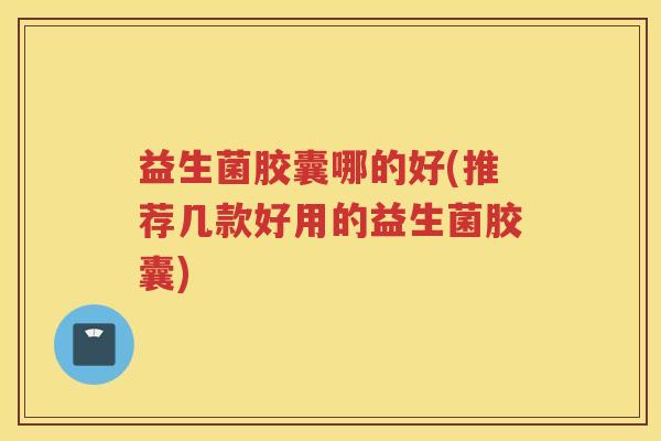 益生菌胶囊哪的好(推荐几款好用的益生菌胶囊)