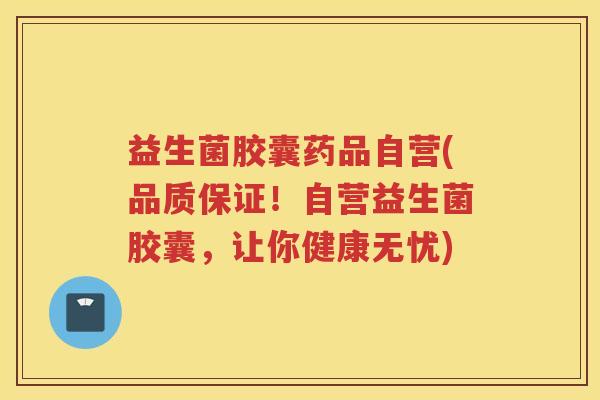 益生菌胶囊药品自营(品质保证！自营益生菌胶囊，让你健康无忧)