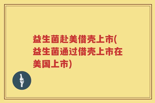益生菌赴美借壳上市(益生菌通过借壳上市在美国上市)