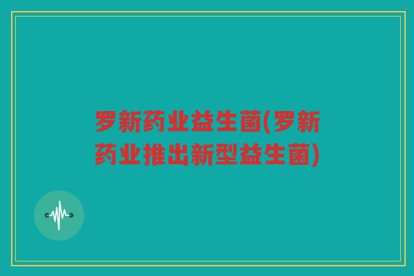 罗新药业益生菌(罗新药业推出新型益生菌)