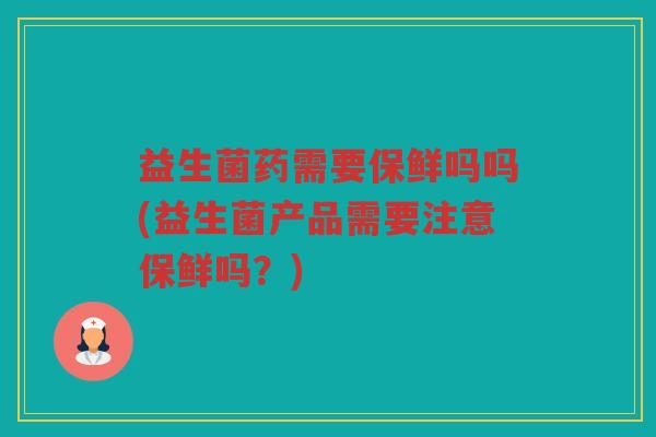 益生菌药需要保鲜吗吗(益生菌产品需要注意保鲜吗？)