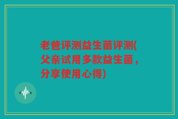 老爸评测益生菌评测(父亲试用多款益生菌，分享使用心得)