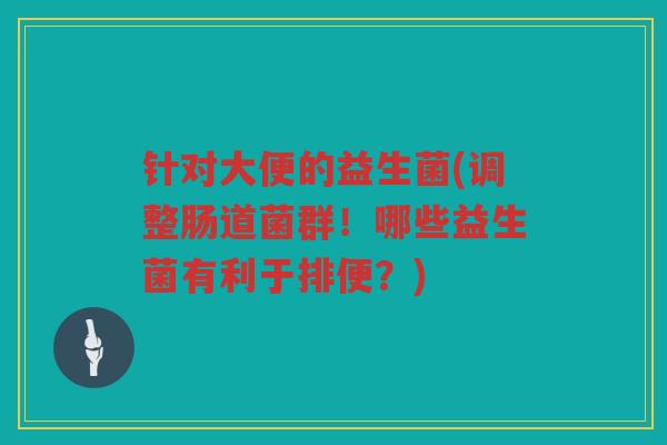 针对大便的益生菌(调整肠道菌群！哪些益生菌有利于排便？)