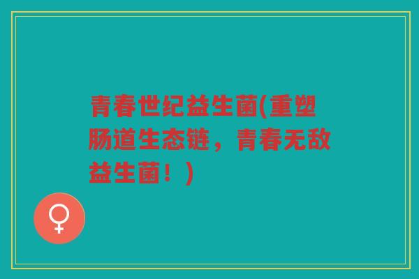 青春世纪益生菌(重塑肠道生态链，青春无敌益生菌！)