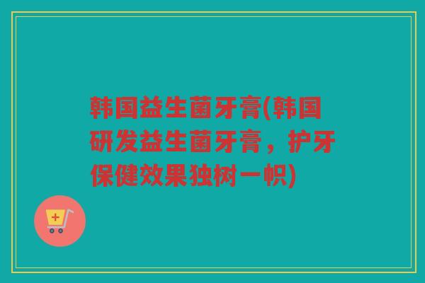韩国益生菌牙膏(韩国研发益生菌牙膏，护牙保健效果独树一帜)