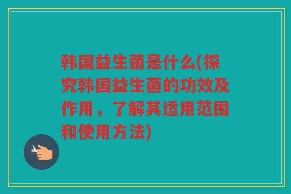 韩国益生菌是什么(探究韩国益生菌的功效及作用，了解其适用范围和使用方法)