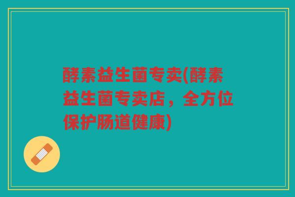 酵素益生菌专卖(酵素益生菌专卖店，全方位保护肠道健康)