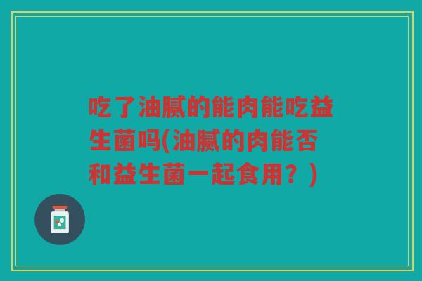 吃了油腻的能肉能吃益生菌吗(油腻的肉能否和益生菌一起食用？)