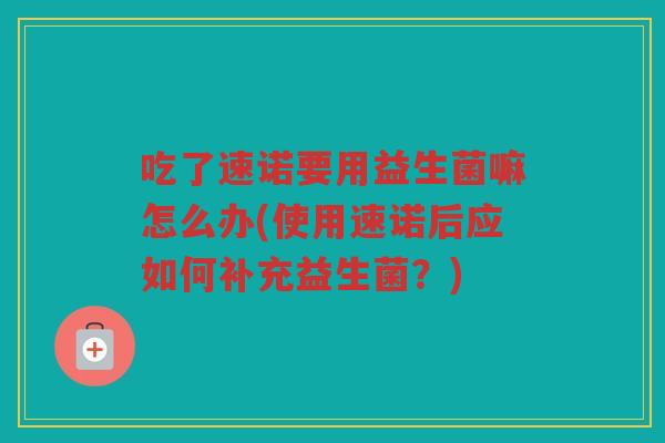 吃了速诺要用益生菌嘛怎么办(使用速诺后应如何补充益生菌？)