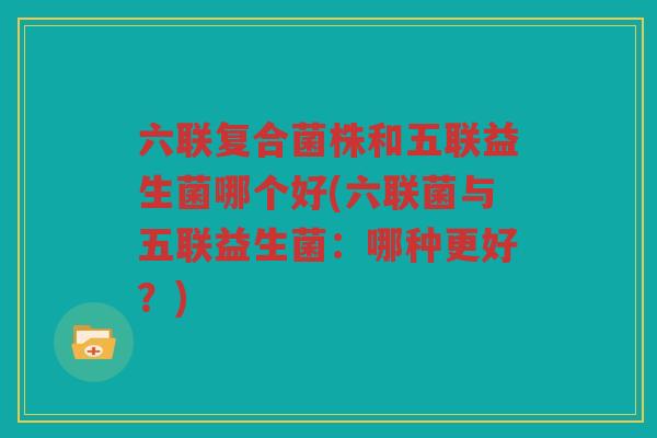 六联复合菌株和五联益生菌哪个好(六联菌与五联益生菌：哪种更好？)
