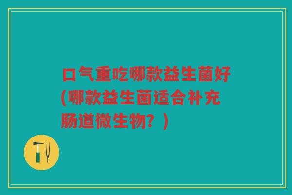 口气重吃哪款益生菌好(哪款益生菌适合补充肠道微生物？)