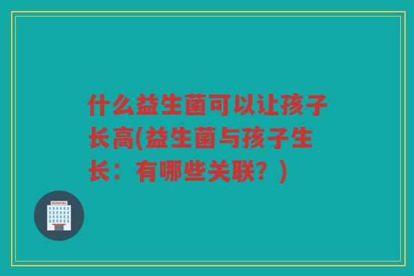 什么益生菌可以让孩子长高(益生菌与孩子生长：有哪些关联？)