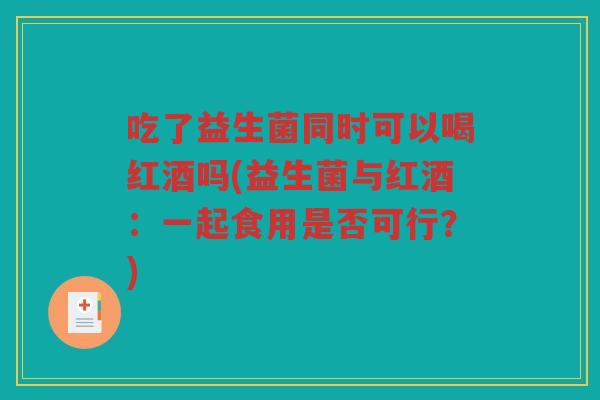吃了益生菌同时可以喝红酒吗(益生菌与红酒：一起食用是否可行？)