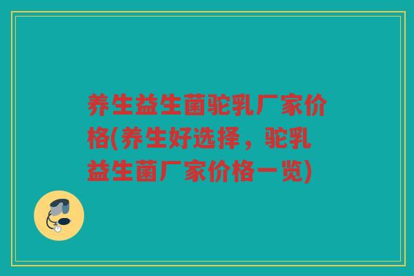 养生益生菌驼乳厂家价格(养生好选择，驼乳益生菌厂家价格一览)