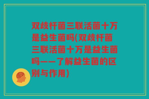 双歧杆菌三联活菌十万是益生菌吗(双歧杆菌三联活菌十万是益生菌吗——了解益生菌的区别与作用)