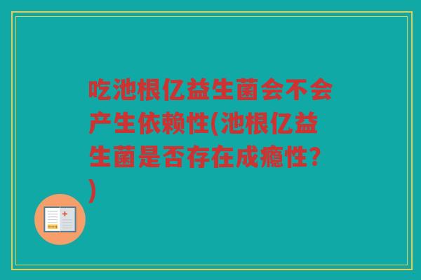 吃池根亿益生菌会不会产生依赖性(池根亿益生菌是否存在成瘾性？)