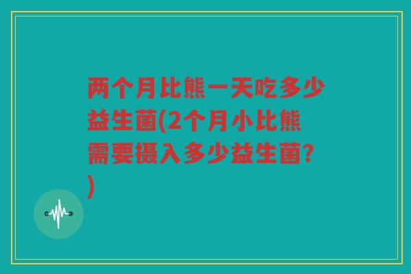 两个月比熊一天吃多少益生菌(2个月小比熊需要摄入多少益生菌？)