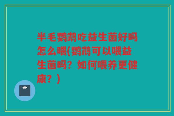 半毛鹦鹉吃益生菌好吗怎么喂(鹦鹉可以喂益生菌吗？如何喂养更健康？)