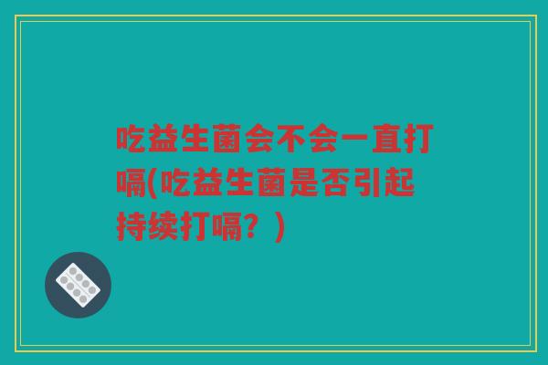 吃益生菌会不会一直打嗝(吃益生菌是否引起持续打嗝？)