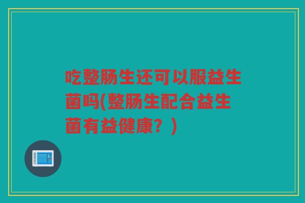 吃整肠生还可以服益生菌吗(整肠生配合益生菌有益健康？)