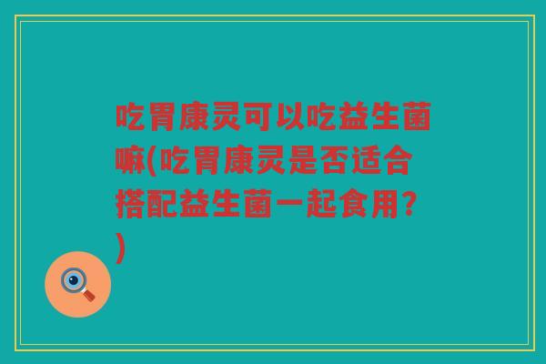 吃胃康灵可以吃益生菌嘛(吃胃康灵是否适合搭配益生菌一起食用？)
