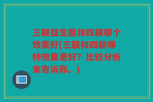 三联益生菌和四联哪个效果好(三联和四联哪种效果更好？比较分析来告诉你。)