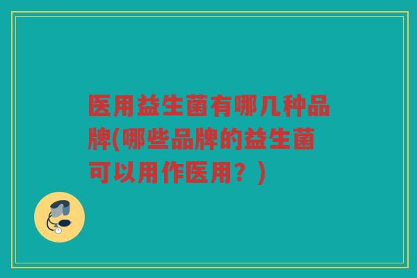 医用益生菌有哪几种品牌(哪些品牌的益生菌可以用作医用？)