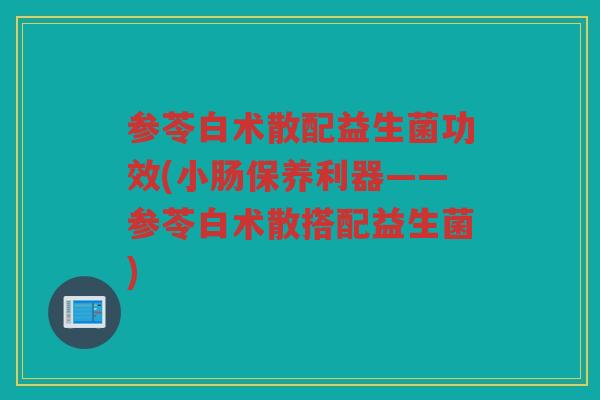 参苓白术散配益生菌功效(小肠保养利器——参苓白术散搭配益生菌)