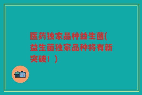 医药独家品种益生菌(益生菌独家品种将有新突破！)