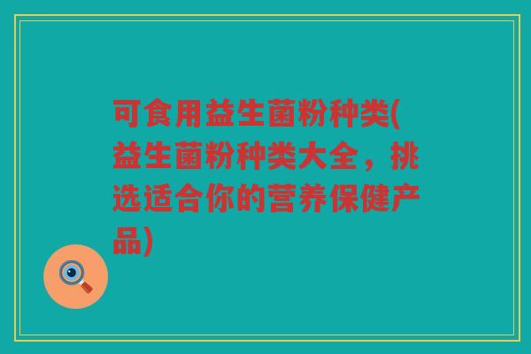 可食用益生菌粉种类(益生菌粉种类大全，挑选适合你的营养保健产品)