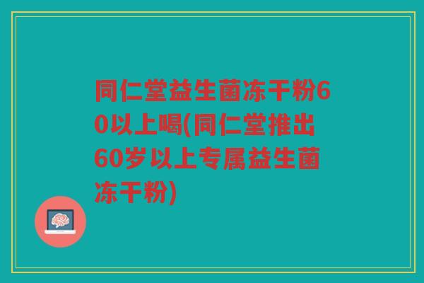 同仁堂益生菌冻干粉60以上喝(同仁堂推出60岁以上专属益生菌冻干粉)